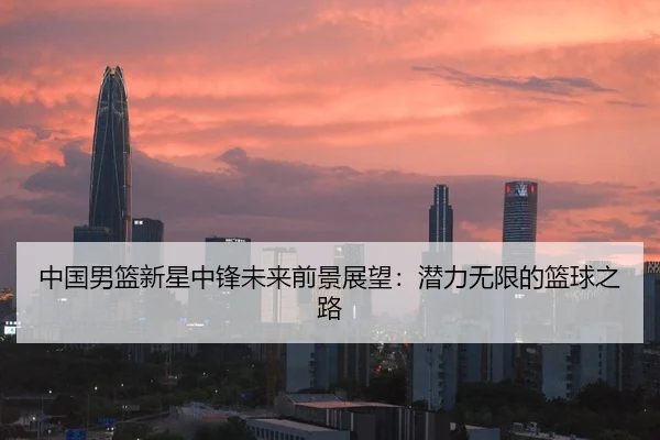 中国男篮新星中锋未来前景展望：潜力无限的篮球之路